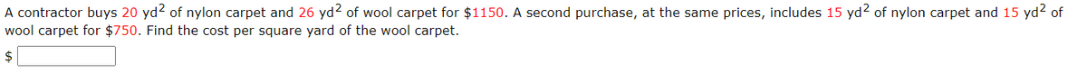 A contractor buys 20 yd2 of nylon carpet and 26 yd² of wool carpet for $1150. A second purchase, at the same prices, includes 15 yd2 of nylon carpet and 15 yd² of
wool carpet for $750. Find the cost per square yard of the wool carpet.
$