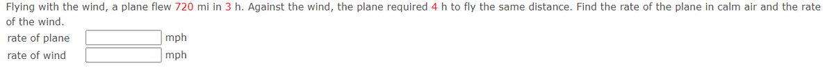 Flying with the wind, a plane flew 720 mi in 3 h. Against the wind, the plane required 4 h to fly the same distance. Find the rate of the plane in calm air and the rate
of the wind.
rate of plane
rate of wind
mph
mph