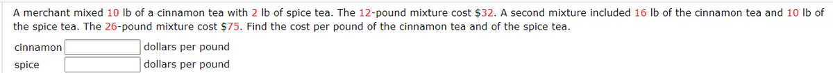 A merchant mixed 10 lb of a cinnamon tea with 2 lb of spice tea. The 12-pound mixture cost $32. A second mixture included 16 lb of the cinnamon tea and 10 lb of
the spice tea. The 26-pound mixture cost $75. Find the cost per pound of the cinnamon tea and of the spice tea.
cinnamon
spice
dollars per pound
dollars per pound