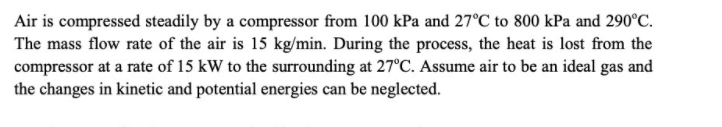 Air is compressed steadily by a compressor from 100 kPa and 27°C to 800 kPa and 290°C.
The mass flow rate of the air is 15 kg/min. During the process, the heat is lost from the
compressor at a rate of 15 kW to the surrounding at 27°C. Assume air to be an ideal gas and
the changes in kinetic and potential energies can be neglected.
