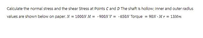 Calculate the normal stress and the shear Stress at Points C and D The shaft is hollow; inner and outer radlus
values are shown below on paper. N = 1000N M = -900N V = -650N Torque = 90N - Mr = 13Mm