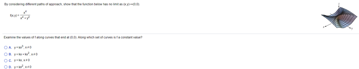 By considering different paths of approach, show that the function below has no limit as (x,y)→(0,0).
x4
f(x,y) =
x4 + y2
Examine the values of f along curves that end at (0,0). Along which set of curves is fa constant value?
O A. y= kx°, x# 0
B. y= kx + kx2, x#0
OC. y= kx, x#0
O D. y= kx2, x#0
