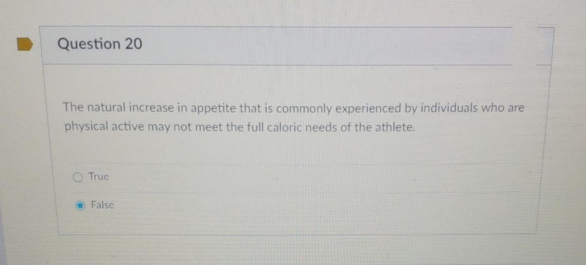 Question 20
The natural increase in appetite that is commonly experienced by individuals who are
physical active may not meet the full caloric needs of the athlete.
O True
OFalse
