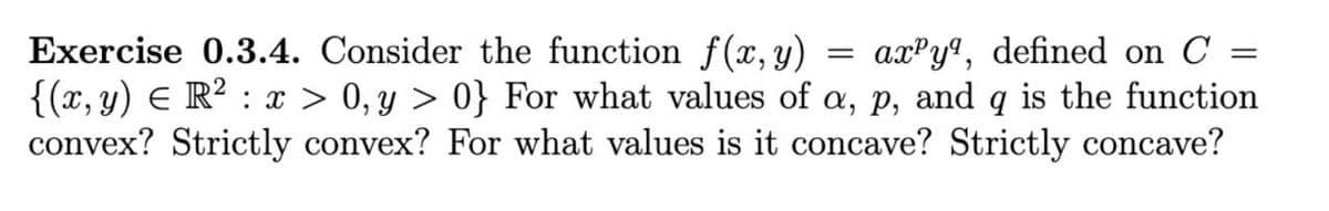 =
=
Exercise 0.3.4. Consider the function f(x, y) axy, defined on C
{(x, y) = R² : x > 0, y > 0} For what values of a, p, and q is the function
convex? Strictly convex? For what values is it concave? Strictly concave?