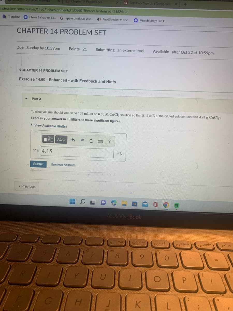 instructure.com/courses/1480714/assignments/13096018?module_item_id=24824128
Translate a Chem 2 chapter 13... G apple products vs c... ReadSpeaker® doc.... a Microbiology Lab Fi...
CHAPTER 14 PROBLEM SET
Chapter 14 Problem Set
Due Sunday by 10:59pm Points 21 Submitting an external tool
<CHAPTER 14 PROBLEM SET
Exercise 14.60 - Enhanced - with Feedback and Hints
Part A
IV—| ΑΣΦ
V = 4.15
To what volume should you dilute 139 mL of an 6.85 M CuCl₂ solution so that 51.5 mL of the diluted solution contains 4.74 g CuCl₂?
Express your answer in milliliters to three significant figures.
► View Available Hint(s)
< Previous
Submit Previous Answers
سالار
?
H
0000
C Sign In or Sign Up | Chegg.com x +
mL
ASUS VivoBook
80/9
8
#
home
a
Available after Oct 22 at 10:59pm
K
6
flo end
O
(
f11 Pgup
f12 Pgdn
prt sc