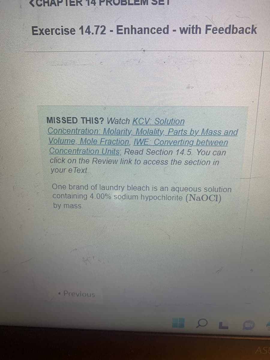 Exercise 14.72 - Enhanced - with Feedback
MISSED THIS? Watch KCV: Solution
Concentration: Molarity, Molality, Parts by Mass and
Volume, Mole Fraction, IWE: Converting between
Concentration Units; Read Section 14.5. You can
click on the Review link to access the section in
your e Text.
One brand of laundry bleach is an aqueous solution
containing 4.00% sodium hypochlorite (NaOCI)
by mass.
< Previous
OL
ASU