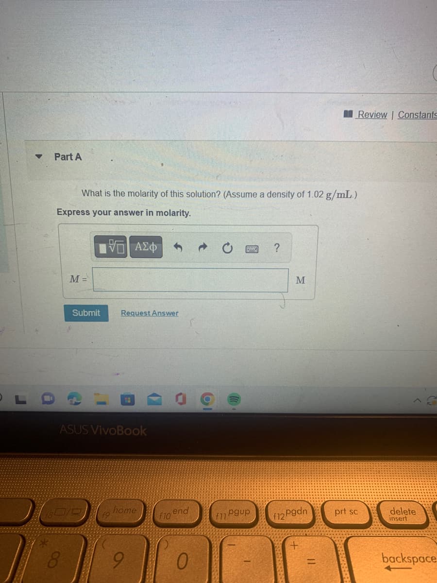 r
Part A
What is the molarity of this solution? (Assume a density of 1.02 g/mL.)
Express your answer in molarity.
M =
8
VE ΑΣΦΑ
Submit Request Answer
ASUS VivoBook
180/0
home
9
f10
end
0
(
pgup
f11
?
M
pgdn
f12P
Review | Constants
Z
prt sc
delete
insert
backspace