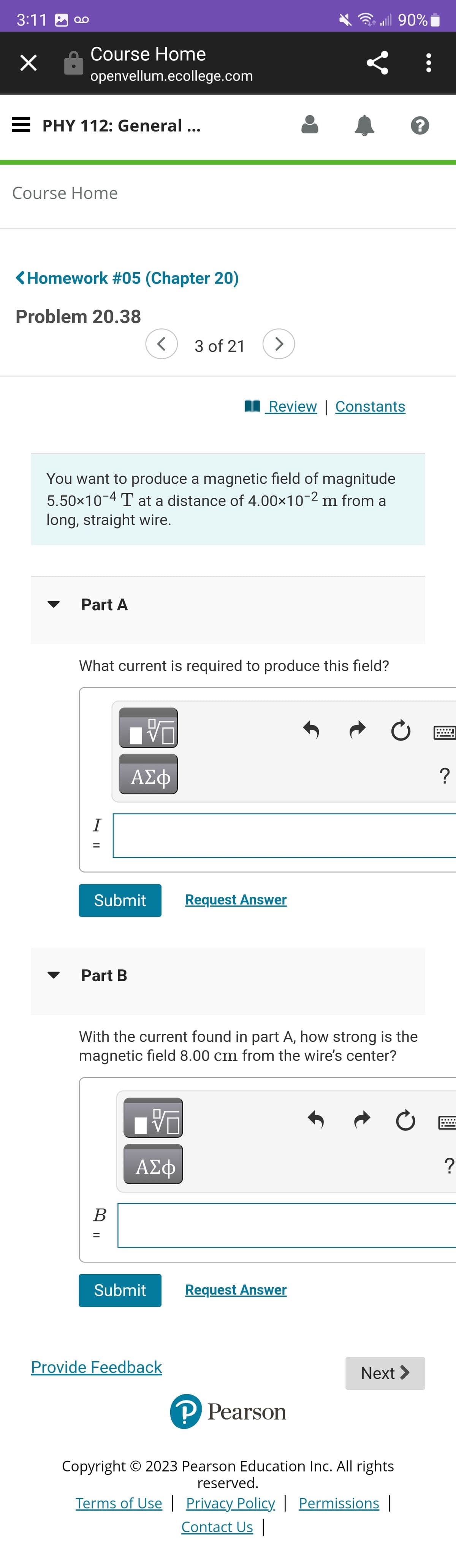 ܩܘ 3:11
×
Course Home
openvellum.ecollege.com
PHY 112: General ...
Course Home
<Homework #05 (Chapter 20)
Problem 20.38
Part A
N ||
You want to produce a magnetic field of magnitude
5.50×10-4 T at a distance of 4.00×10-2 m from a
long, straight wire.
I
What current is required to produce this field?
Submit
Part B
V
ΑΣΦ
B
=
3 of 21
VO
ΑΣΦ
J
Submit
Provide Feedback
Review | Constants
With the current found in part A, how strong is the
magnetic field 8.00 cm from the wire's center?
all 90%
Request Answer
Request Answer
P Pearson
Ć
Next >
?
Copyright © 2023 Pearson Education Inc. All rights
reserved.
Terms of Use | Privacy Policy | Permissions |
Contact Us |
:
?
?