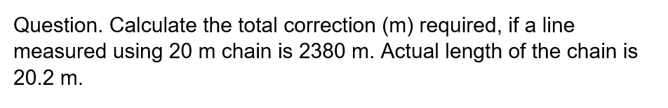 Question. Calculate the total correction (m) required, if a line
measured using 20 m chain is 2380 m. Actual length of the chain is
20.2 m.