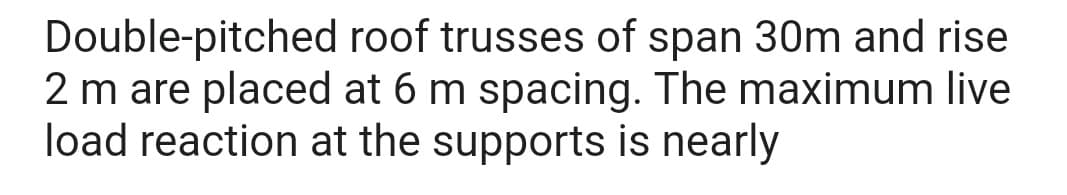 Double-pitched roof trusses of span 30m and rise
2 m are placed at 6 m spacing. The maximum live
load reaction at the supports is nearly