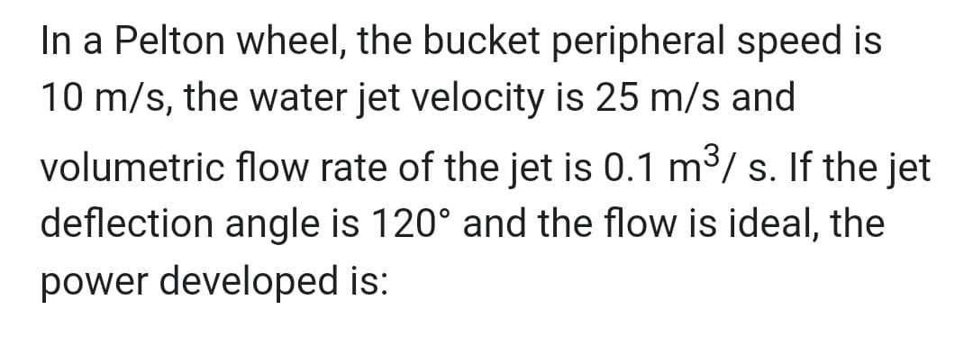 In a Pelton wheel, the bucket peripheral speed is
10 m/s, the water jet velocity is 25 m/s and
volumetric flow rate of the jet is 0.1 m³/s. If the jet
deflection angle is 120° and the flow is ideal, the
power developed is: