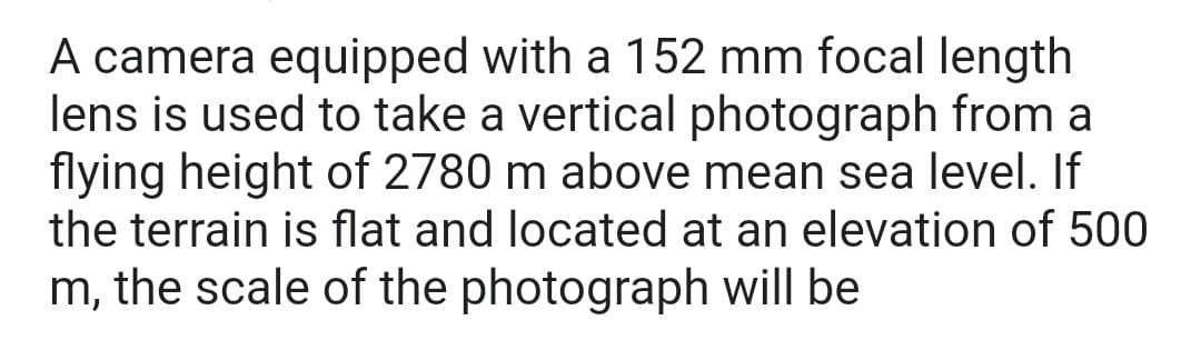 A camera equipped with a 152 mm focal length
lens is used to take a vertical photograph from a
flying height of 2780 m above mean sea level. If
the terrain is flat and located at an elevation of 500
m, the scale of the photograph will be