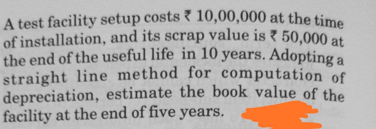 A test facility setup costs 10,00,000 at the time
of installation, and its scrap value is 50,000 at
the end of the useful life in 10 years. Adopting a
straight line method for computation of
depreciation, estimate the book value of the
facility at the end of five years.