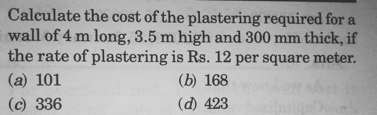 Calculate the cost of the plastering required for a
wall of 4 m long, 3.5 m high and 300 mm thick, if
the rate of plastering is Rs. 12 per square meter.
(a) 101
(c) 336
(b) 168
(d) 423
IRS