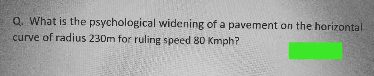 Q. What is the psychological widening of a pavement on the horizontal
curve of radius 230m for ruling speed 80 Kmph?