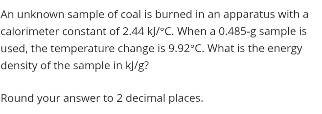 An unknown sample of coal is burned in an apparatus with a
calorimeter constant of 2.44 kJ/°C. When a 0.485-g sample is
used, the temperature change is 9.92°C. What is the energy
density of the sample in kJ/g?
Round your answer to 2 decimal places.
