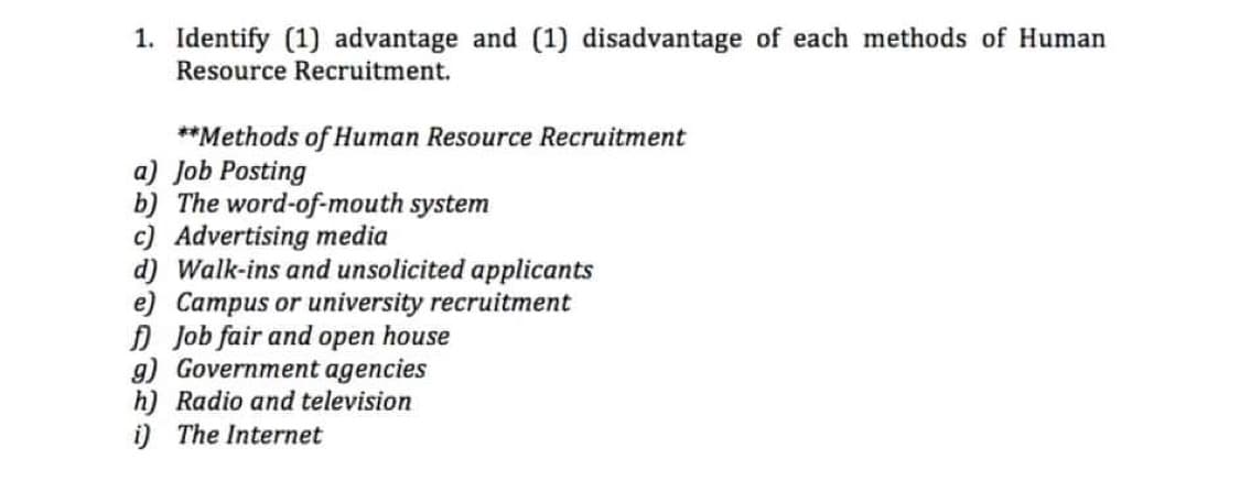 1. Identify (1) advantage and (1) disadvantage of each methods of Human
Resource Recruitment.
**Methods of Human Resource Recruitment
a) Job Posting
b) The word-of-mouth system
c) Advertising media
d) Walk-ins and unsolicited applicants
e) Campus or university recruitment
Job fair and open house
g) Government agencies
h) Radio and television
i) The Internet