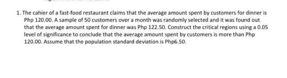 1. The cahier of a fast-food restaurant claims that the average amount spent by customers for dinner is
Php 120.00. A sample of 50 customers over a month was randomly selected and it was found out
that the average amount spent for dinner was Php 122.50. Construct the critical regions using a 0.05
level of significance to conclude that the average amount spent by customers is more than Php
120.00. Assume that the population standard deviation is Php6.50.