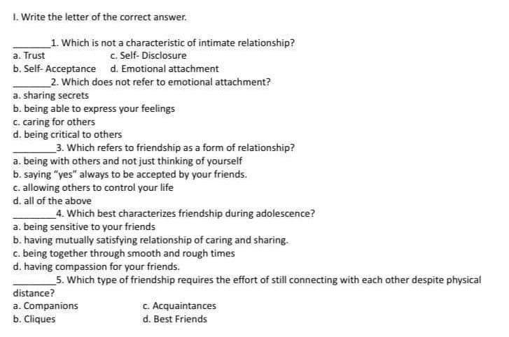 1. Write the letter of the correct answer.
1. Which is not a characteristic of intimate relationship?
c. Self-Disclosure
a. Trust
b. Self-Acceptance
d. Emotional attachment
2. Which does not refer to emotional attachment?
a. sharing secrets
b. being able to express your feelings
c. caring for others
d. being critical to others
3. Which refers to friendship as a form of relationship?
a. being with others and not just thinking of yourself
b. saying "yes" always to be accepted by your friends.
c. allowing others to control your life
d. all of the above
4. Which best characterizes friendship during adolescence?
a. being sensitive to your friends
b. having mutually satisfying relationship of caring and sharing.
c. being together through smooth and rough times
d. having compassion for your friends.
5. Which type of friendship requires the effort of still connecting with each other despite physical
distance?
a. Companions
b. Cliques
c. Acquaintances
d. Best Friends