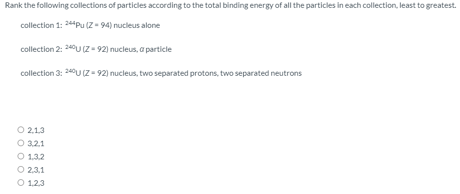 Rank the following collections of particles according to the total binding energy of all the particles in each collection, least to greatest.
collection 1: 244pu (Z = 94) nucleus alone
collection 2: 240U (Z = 92) nucleus, a particle
collection 3: 240U (Z = 92) nucleus, two separated protons, two separated neutrons
O 2,1,3
О 3,2,1
O 1,3,2
O 2,3,1
O 1,2,3
