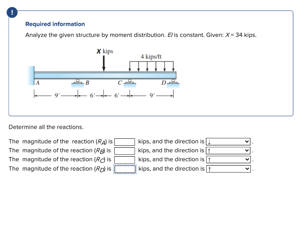 Required information
Analyze the given structure by moment distribution. El is constant. Given: X= 34 kips.
X kips
4 kips/ft
|A
B
D.
6'
6'
9'
Determine all the reactions.
The magnitude of the reaction (RA) is
kips, and the direction is
The magnitude of the reaction (RB) is
kips, and the direction is t↑
kips, and the direction is t
kips, and the direction is 1
The magnitude of the reaction (Rd is
The magnitude of the reaction (RD) is
