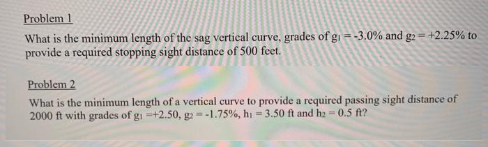 Problem 1
What is the minimum length of the sag vertical curve, grades of gi = -3.0% and g2 = +2.25% to
provide a required stopping sight distance of 500 feet.
Problem 2
What is the minimum length of a vertical curve to provide a required passing sight distance of
2000 ft with grades of gi =+2.50, g2 = -1.75%, hi = 3.50 ft and h2 = 0.5 ft?
%3D
%3D
