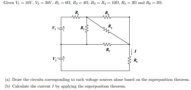 Given V1 = 10V, V2 = 20V, R1 = 6N, R2 = 42, R3 = R4 = 100, R5 = 3N and R6 = 2N.
R,
R.
R,
I
R.
(a) Draw the circuits corresponding to each voltage sources alone based on the superposition theorem.
(b) Calculate the current I by applying the superposition theorem.
