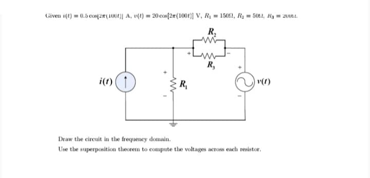 Given i(t) = 0.5 cos(2#(1002)] A, v(t) = 20 cos[2#(1004)] V, R1 = 15092, R2 = 5012, Hg = 200s1.
R,
R,
i(t)
R,
v(1)
Draw the circuit in the frequency domain.
Use the superposition theorem to compute the voltages across each resistor.
