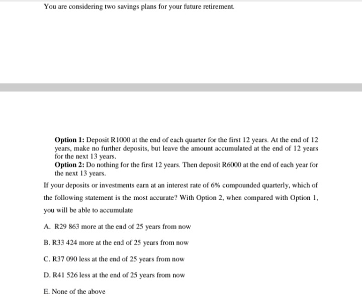 You are considering two savings plans for your future retirement.
Option 1: Deposit R1000 at the end of each quarter for the first 12 years. At the end of 12
years, make no further deposits, but leave the amount accumulated at the end of 12 years
for the next 13 years.
Option 2: Do nothing for the first 12 years. Then deposit R6000 at the end of each year for
the next 13 years.
If your deposits or investments earn at an interest rate of 6% compounded quarterly, which of
the following statement is the most accurate? With Option 2, when compared with Option 1,
you will be able to accumulate
A. R29 863 more at the end of 25 years from now
B. R33 424 more at the end of 25 years from now
C. R37 090 less at the end of 25 years from now
D. R41 526 less at the end of 25 years from now
E. None of the above
