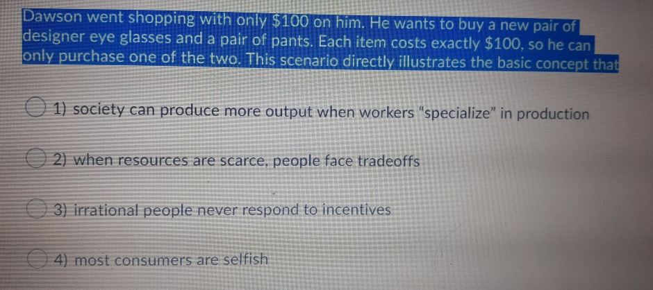 Dawson went shopping with only $100 on him. He wants to buy a new pair of
designer eye glasses and a pair of pants. Each item costs exactly $100, so he can
only purchase one of the two. This scenario directly illustrates the basic concept that
O 1) society can produce more output when workers "specialize" in production
y can
O 2) when resources are scarce, people face tradeoffs
O 3) irrational people never respond to incentives
4) most consumers are selfish
