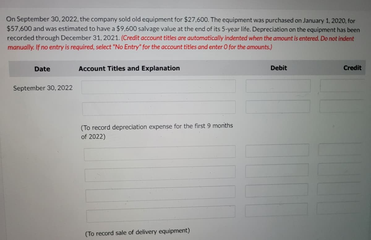 On September 30, 2022, the company sold old equipment for $27,600. The equipment was purchased on January 1, 2020, for
$57,600 and was estimated to have a $9,600 salvage value at the end of its 5-year life. Depreciation on the equipment has been
recorded through December 31, 2021. (Credit account titles are automatically indented when the amount is entered. Do not indent
manually. If no entry is required, select "No Entry" for the account titles and enter O for the amounts.)
Date
Account Titles and Explanation
Debit
Credit
September 30, 2022
(To record depreciation expense for the first 9 months
of 2022)
(To record sale of delivery equipment)
