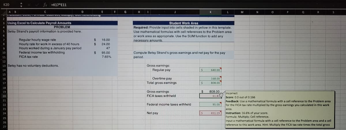 K20
V fx =K17*E11
A B
D
K
N
P
R
2
3 Using Excel to Calculate Payroll Amounts
PROBLEM
Student Work Area
4
Required: Provide input into cells shaded in yellow in this template.
Use mathematical formulas with cell references to the Problem area
or work area as appropriate. Use the SUM function to add any
necessary amounts.
5 Betsy Strand's payroll information is provided here.
6.
Regular hourly wage rate
%24
%24
7
16.00
Hourly rate for work in excess of 40 hours
Hours worked during a January pay period
Federal income tax withholding
FICA tax rate
24.00
9
47
%24
95.00
Compute Betsy Strand's gross earnings and net pay for the pay
period
10
11
7.65%
12
13 Betsy has no voluntary deductions.
Gross earnings:
Regular pay
14
640.00
15
Overtime pay
Total gross earnings
16
168.00
17
808.00
18
19
Gross earnings
$
808.00
Incorrect
20
FICA taxes withheld
61.8N
Score: 0.0 out of 0.166
21
Feedback: Use a mathematical formula with a cell reference to the Problem area
Federal income taxes withheld
95.00
for the FICA tax rate multiplied by the gross earnings you calculated in this work
area.
Instruction: 16.6% of your score.
Formula: Multiply; Cell reference.
Input a mathematical formula with a cell reference to the Problem area and a cell
reference to this work area. Hint: Multiply the FICA tax rate times the total gross
22
23
Net pay
651.19
24
25
26
27
