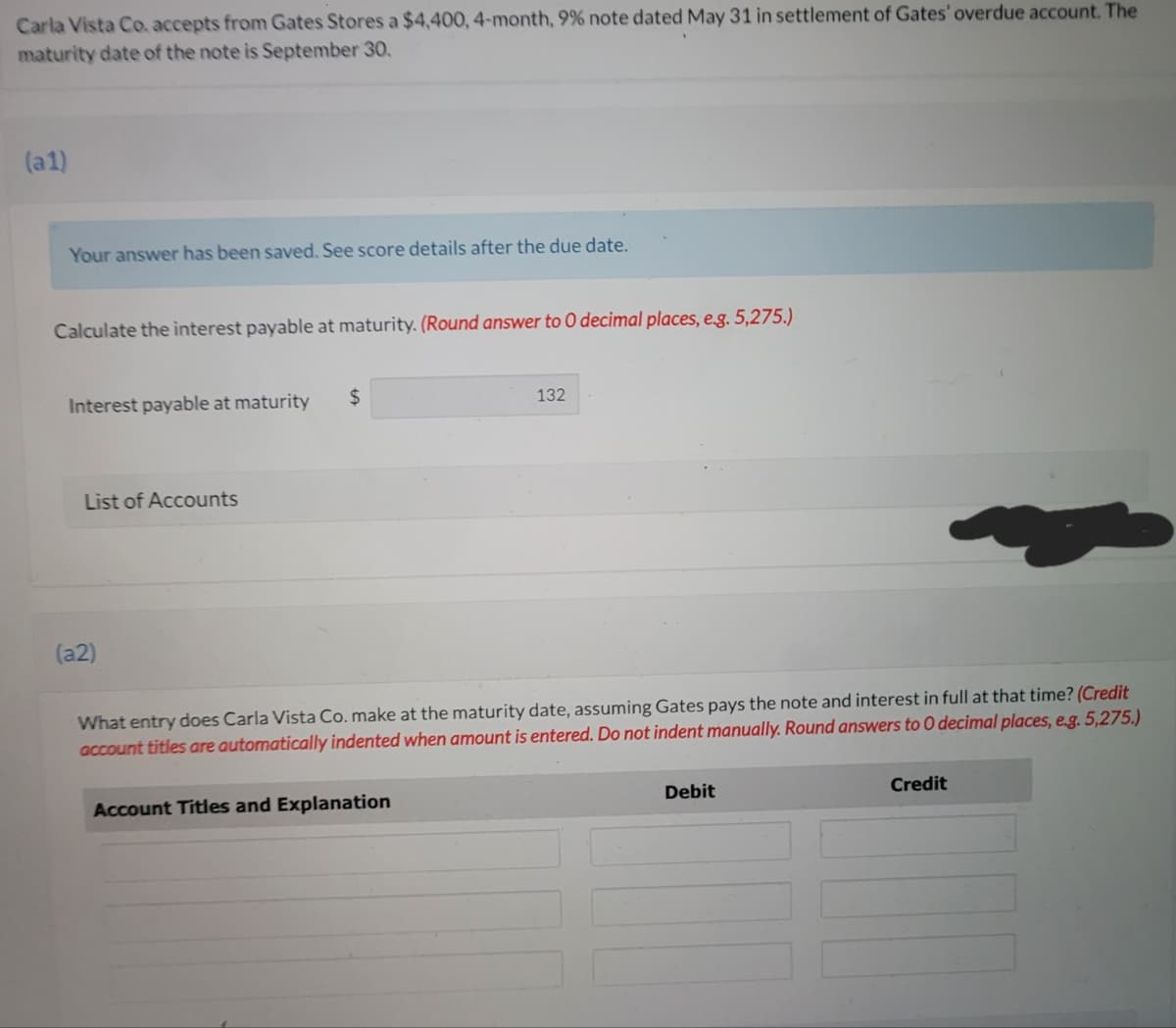 Carla Vista Co. accepts from Gates Stores a $4,400, 4-month, 9% note dated May 31 in settlement of Gates' overdue account. The
maturity date of the note is September 30.
(a1)
Your answer has been saved, See score details after the due date.
Calculate the interest payable at maturity. (Round answer to 0 decimal places, eg. 5,275.)
Interest payable at maturity
24
132
List of Accounts
(a2)
What entry does Carla Vista Co. make at the maturity date, assuming Gates pays the note and interest in full at that time? (Credit
account titles are automatically indented when amount is entered. Do not indent manually. Round answers to 0 decimal places, e.g. 5,275.)
Account Titles and Explanation
Debit
Credit
