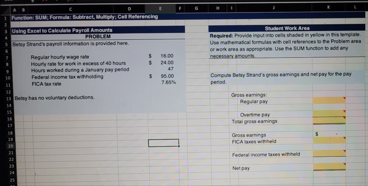 C
E
F
G
H
K
A B
1 Function: SUM; Formula: Subtract, Multiply; Cell Referencing
Student Work Area
3 Using Excel to Calculate Payroll Amounts
PROBLEM
Required: Provide input into cells shaded in yellow in this template.
Use mathematical formulas with cell references to the Problem area
4
5 Betsy Strand's payroll information is provided here.
or work area as appropriate. Use the SUM function to add any
necessary amounts.
6
24
16.00
Regular hourly wage rate
Hourly rate for work in excess of 40 hours
Hours worked during a January pay period
Federal income tax withholding
7
%24
24.00
8
47
9
Compute Betsy Strand's gross earnings and net pay for the pay
period.
$
95.00
10
FICA tax rate
7.65%
11
12
Gross earnings:
Regular pay
13 Betsy has no voluntary deductions.
14
15
Overtime pay
16
Total gross earnings
17
18
Gross earnings
19
FICA taxes withheld
20
21
Federal income taxes withheld
22
23
Net pay
24
25
