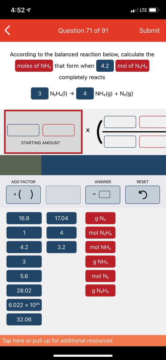 4:52 1
LTE
Question 71 of 91
Submit
According to the balanced reaction below, calculate the
moles of NH3 that form when
4.2
mol of N2H4
completely reacts
3
N2H4(1) →
4
NH3(g) + N2(g)
STARTING AMOUNT
ADD FACTOR
ANSWER
RESET
*( )
16.8
17.04
g N2
1
mol N2H.
4.2
3.2
mol NH3
g NH3
5.6
mol N2
28.02
g N2H4
6.022 x 1023
32.06
Tap here or pull up for additional resources
