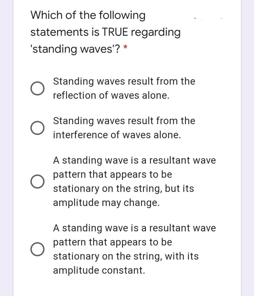 Which of the following
statements is TRUE regarding
'standing waves'? *
Standing waves result from the
reflection of waves alone.
Standing waves result from the
interference of waves alone.
A standing wave is a resultant wave
pattern that appears to be
stationary on the string, but its
amplitude may change.
A standing wave is a resultant wave
pattern that appears to be
stationary on the string, with its
amplitude constant.
