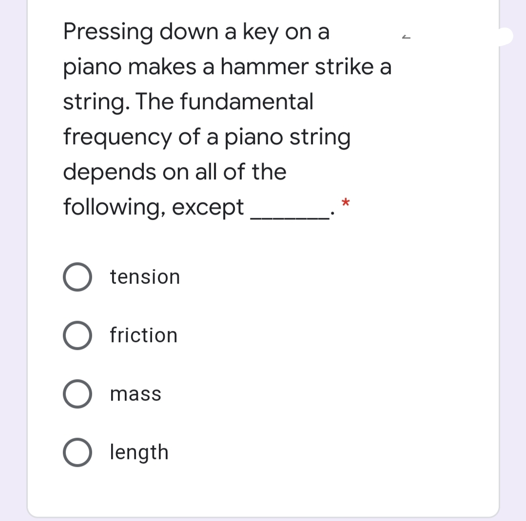 Pressing down a key on a
piano makes a hammer strike a
string. The fundamental
frequency of a piano string
depends on all of the
following, except
O tension
O friction
O mass
O length
