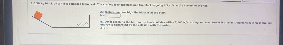 A 6.38 kg block on a hill is released from rest. The surface is frictionless and the block is going 6.7 m/s at the bottom of the hill.
A.) Determine how high the block is at the start.
h =
m
B.) After reaching the bottom the block collides with a 7,140 N/m spring and compresses it 0.19 m. Determine how much thermal
energy is generated by the collision with the spring.
ATE=