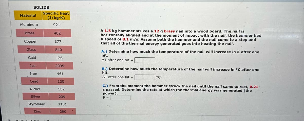 SOLIDS
Material
Aluminum
Brass
Copper
Glass
Gold
Ice
Iron
Lead
Specific heat
(J/kg-K)
921
Nickel
Silver
Styrofoam
Zinc
UNCC HEA 113 mdf
402
377
840
126
2095
461
130
502
239
1131
390
A 1.5 kg hammer strikes a 12 g brass nail into a wood board. The nail is
horizontally aligned and at the moment of impact with the nail, the hammer had
a speed of 8.1 m/s. Assume both the hammer and the nail come to a stop and
that all of the thermal energy generated goes into heating the nail.
A.) Determine how much the temperature of the nail will increase in K after one
hit.
AT after one hit =
B.) Determine how much the temperature of the nail will increase in °C after one
hit.
AT after one hit =
°C
C.) From the moment the hammer struck the nail until the nail came to rest, 0.21
s passed. Determine the rate at which the thermal energy was generated (the
power).
P =