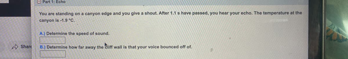 Share
Part 1: Echo
You are standing on a canyon edge and you give a shout. After 1.1 s have passed, you hear your echo. The temperature at the
canyon is -1.9 °C.
A.) Determine the speed of sound.
B.) Determine how far away the Cliff wall is that your voice bounced off of.
9