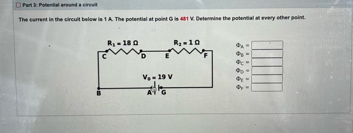 Part 3: Potential around a circuit
The current in the circuit below is 1 A. The potential at point G is 481 V. Determine the potential at every other point.
B
R₁ = 18 Q
D
E
Vo = 19 V
R₂ = 10
ΦΑ =
PB =
Pc =
PD =
ΦΕ
=
OF =