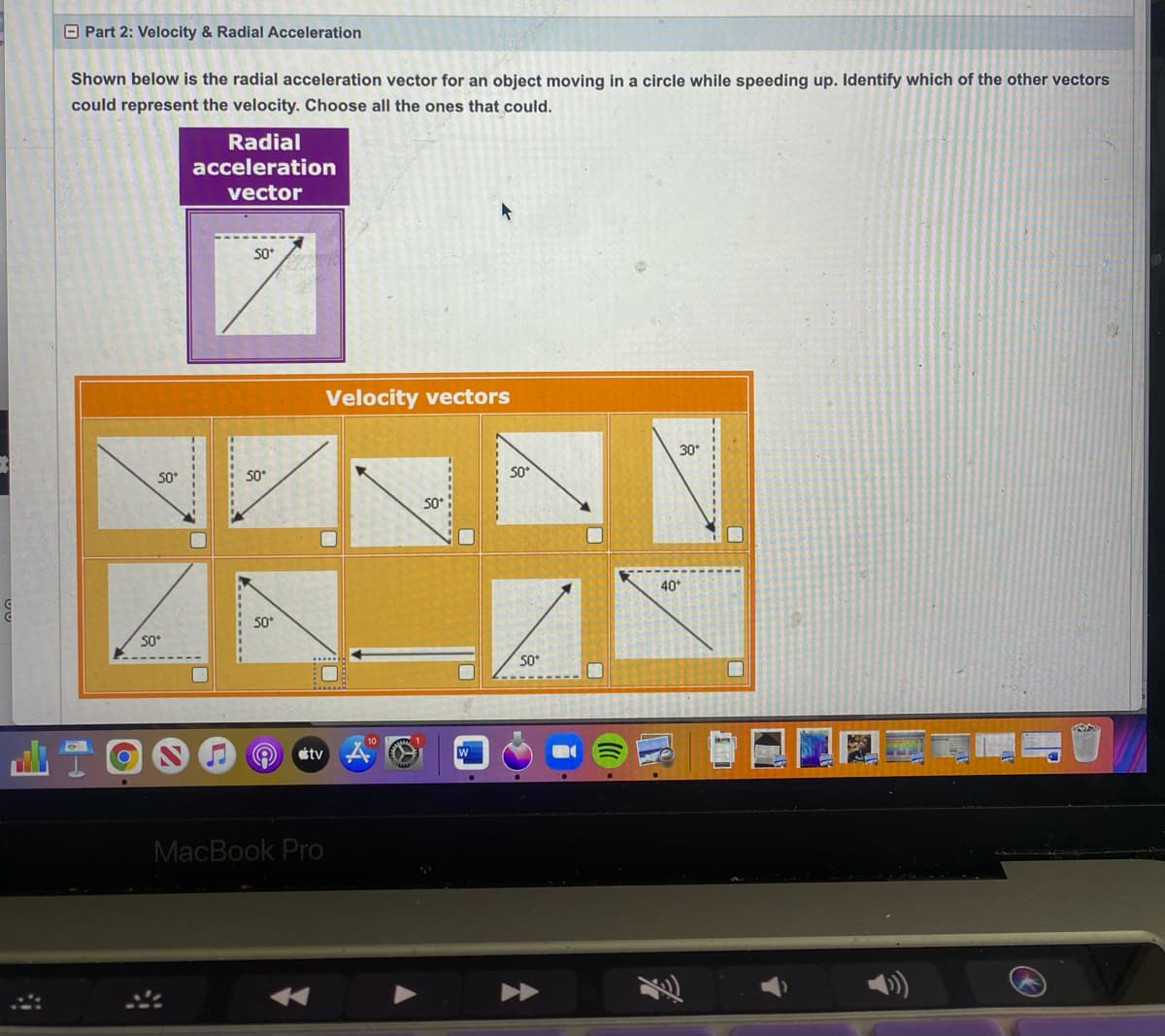 Part 2: Velocity & Radial Acceleration
Shown below is the radial acceleration vector for an object moving in a circle while speeding up. Identify which of the other vectors
could represent the velocity. Choose all the ones that could.
50*
50*
Radial
acceleration
vector
50*
50*
50*
A
tv
MacBook Pro
Velocity vectors
50*
W
50*
50*
40
