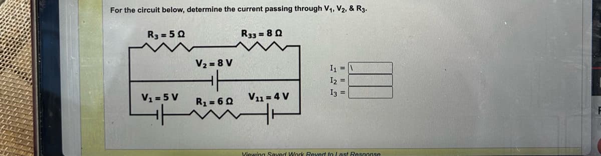 For the circuit below, determine the current passing through V₁, V2, & R3.
R3 = 50
V₁ = 5 V
H
V₂ = 8 V
R₁ = 6Q
R33 = 80
V₁1 = 4 V
I₁ = \
12
I3 =
Viewing Saved Work Revert to Last Response
F