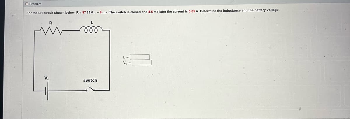 Problem
For the LR circuit shown below, R = 97 2 & T = 9 ms. The switch is closed and 4.5 ms later the current is 0.05 A. Determine the inductance and the battery voltage.
in m
V₂
switch
L =
Vo =