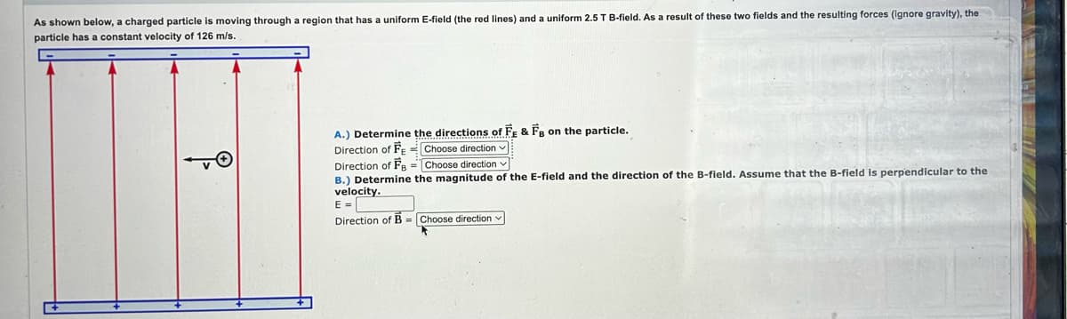 As shown below, a charged particle is moving through a region that has a uniform E-field (the red lines) and a uniform 2.5 T B-field. As a result of these two fields and the resulting forces (ignore gravity), the
particle has a constant velocity of 126 m/s.
i
A.) Determine the directions of FE & FB on the particle.
Direction of FE
Direction of FB =
B.) Determine the magnitude of the E-field and the direction of the B-field. Assume that the B-field is perpendicular to the
velocity.
E =
Direction of B Choose direction
Choose direction ✓
Choose direction