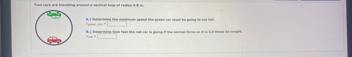 Two cars are traveling around a vertical loop of radius 9.8 m.
A.) Determine the minimum speed the green car must be going to not fall.
Vgreen, min. =
B.) Determine how fast the red car is going if the normal force on it is 3.5 times its weight.
Vred=