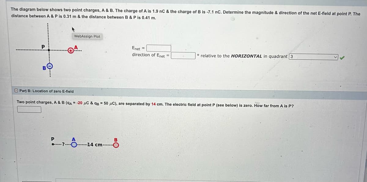 The diagram below shows two point charges, A & B. The charge of A is 1.9 nC & the charge of B is -7.1 nC. Determine the magnitude & direction of the net E-field at point P. The
distance between A & P is 0.31 m & the distance between B & P is 0.41 m.
P
WebAssign Plot
P
●? 14 cm-
Part B: Location of zero E-field
Two point charges, A & B (qA = -20 μC & qB = 50 μC), are separated by 14 cm. The electric field at point P (see below) is zero. How far from A is P?
A
Enet =
direction of Enet =
B
o relative to the HORIZONTAL in quadrant 3