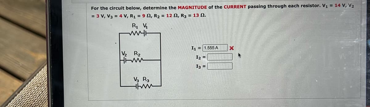 For the circuit below, determine the MAGNITUDE of the CURRENT passing through each resistor. V₁ = 14 V, V₂
= 3 V, V3 = 4 V, R₁ = 92, R₂ = 122, R3 = 13 2.
R₁ V₁
WWWH
V₂ R₂
HIW
V3 R3
www
I1 = 1.555 A
I₂ =
I3 =
X
▸