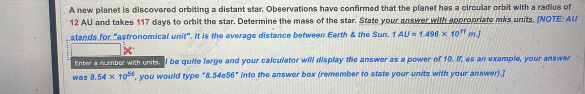 A new planet is discovered orbiting a distant star. Observations have confirmed that the planet has a circular orbit with a radius of
12 AU and takes 117 days to orbit the star. Determine the mass of the star. State your answer with appropriate mks units. [NOTE: AU
..stands.for...astronomical unit". It is the average distance between Earth & the Sun. 1 AU≈ 1.496 x 1011 m.]
Enter a number with units. I be quite large and your calculator will display the answer as a power of 10. If, as an example, your answer
was 8.54 x 1056, you would type "8.54e56" into the answer box (remember to state your units with your answer).]