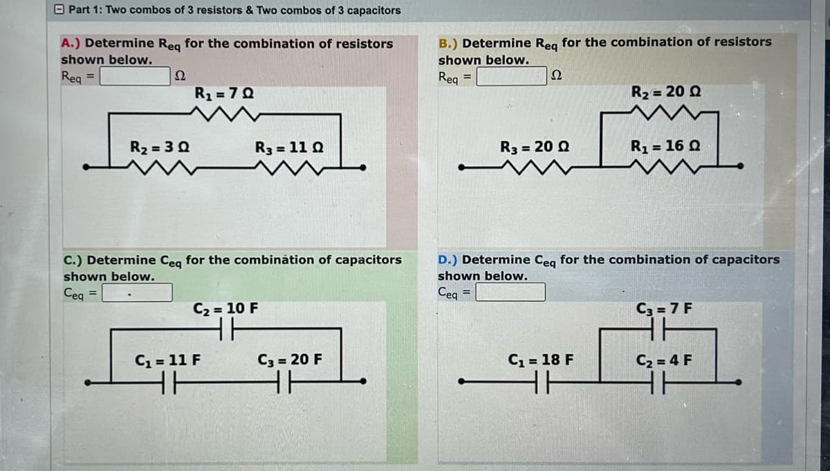 Part 1: Two combos of 3 resistors & Two combos of 3 capacitors
A.) Determine Req for the combination of resistors
shown below.
Req=
Ω
R₂=3Q
R₁ =7Q
R3 = 110
C.) Determine Ceq for the combination of capacitors
shown below.
Ceq =
C₂ = 10 F
11
C₁ = 11 F
GALLE
ㅏ
C3= 20 F
HH
B.) Determine Req for the combination of resistors
shown below.
22
Req =
R3 = 20 Q
R₂ = 20 Q
C₁ = 18 F
HH
R₁ = 16 Q
D.) Determine Ceq for the combination of capacitors
shown below.
Ceq =
C3= 7 F
HH
C₂=4 F